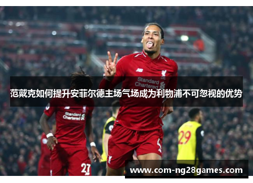 范戴克如何提升安菲尔德主场气场成为利物浦不可忽视的优势 范戴克如何提升安菲尔德主场气场成为利物浦不可忽视的优势