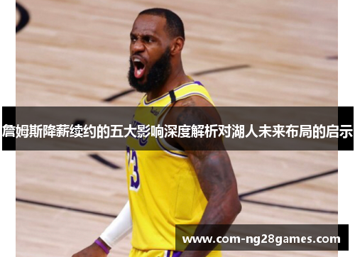 詹姆斯降薪续约的五大影响深度解析对湖人未来布局的启示 詹姆斯降薪续约的五大影响深度解析对湖人未来布局的启示