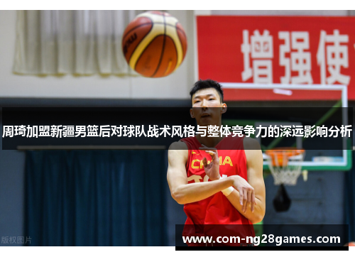 周琦加盟新疆男篮后对球队战术风格与整体竞争力的深远影响分析 周琦加盟新疆男篮后对球队战术风格与整体竞争力的深远影响分析