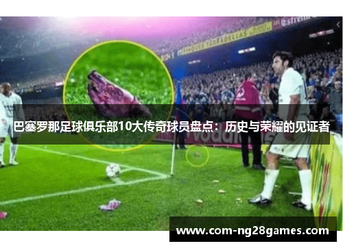 巴塞罗那足球俱乐部10大传奇球员盘点：历史与荣耀的见证者