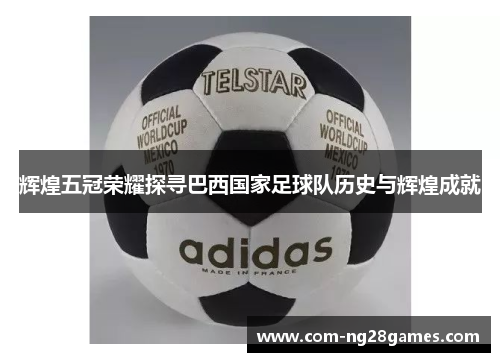 辉煌五冠荣耀探寻巴西国家足球队历史与辉煌成就 辉煌五冠荣耀探寻巴西国家足球队历史与辉煌成就