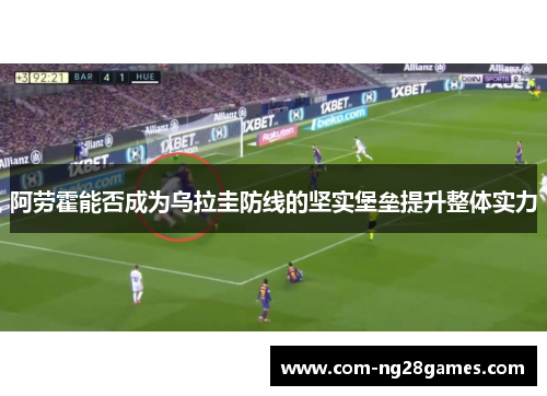 阿劳霍能否成为乌拉圭防线的坚实堡垒提升整体实力 阿劳霍能否成为乌拉圭防线的坚实堡垒提升整体实力