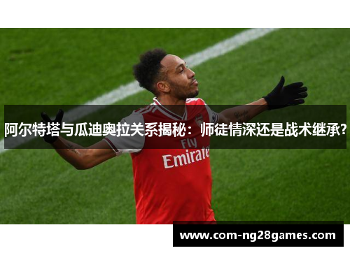 阿尔特塔与瓜迪奥拉关系揭秘:师徒情深还是战术继承? 阿尔特塔与瓜迪奥拉关系揭秘:师徒情深还是战术继承?