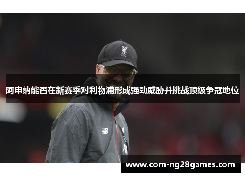 阿申纳能否在新赛季对利物浦形成强劲威胁并挑战顶级争冠地位 阿申纳能否在新赛季对利物浦形成强劲威胁并挑战顶级争冠地位