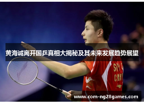 黄海诚离开国乒真相大揭秘及其未来发展趋势展望 黄海诚离开国乒真相大揭秘及其未来发展趋势展望