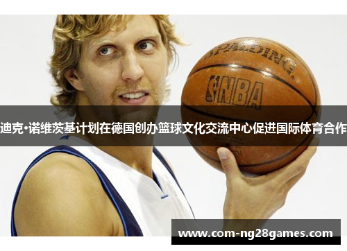 迪克·诺维茨基计划在德国创办篮球文化交流中心促进国际体育合作 迪克·诺维茨基计划在德国创办篮球文化交流中心促进国际体育合作