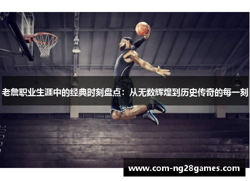 老詹职业生涯中的经典时刻盘点：从无数辉煌到历史传奇的每一刻