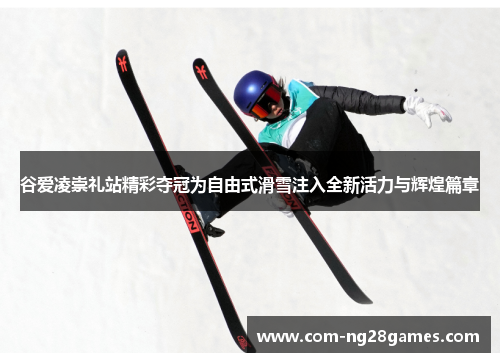谷爱凌崇礼站精彩夺冠为自由式滑雪注入全新活力与辉煌篇章