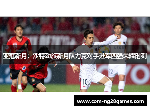 亚冠新月:沙特劲旅新月队力克对手进军四强荣耀时刻 亚冠新月:沙特劲旅新月队力克对手进军四强荣耀时刻