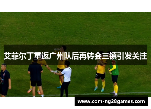 艾菲尔丁重返广州队后再转会三镇引发关注 艾菲尔丁重返广州队后再转会三镇引发关注