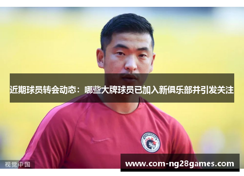 近期球员转会动态:哪些大牌球员已加入新俱乐部并引发关注 近期球员转会动态:哪些大牌球员已加入新俱乐部并引发关注