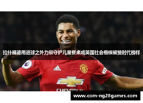 拉什福德用进球之外力量守护儿童餐桌成英国社会楷模被赞时代榜样